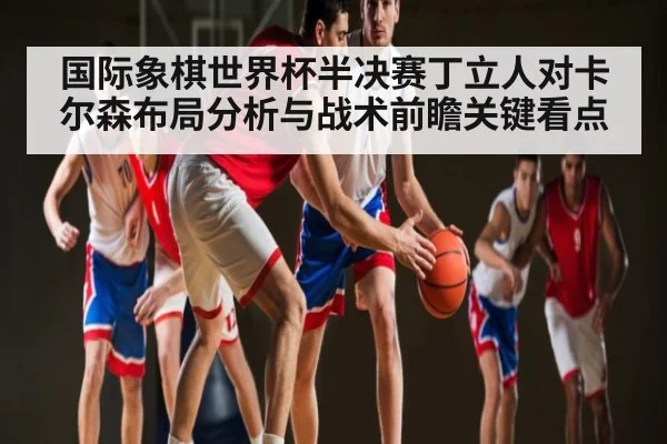 国际象棋世界杯半决赛丁立人对卡尔森布局分析与战术前瞻关键看点